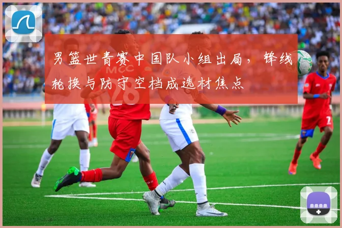 男篮世青赛中国队小组出局，锋线轮换与防守空档成选材焦点