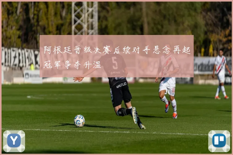 阿根廷晋级决赛后续对手悬念再起冠军争夺升温