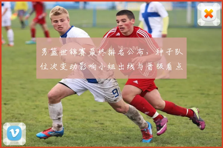 男篮世锦赛最终排名公布，种子队位次变动影响小组出线与晋级看点