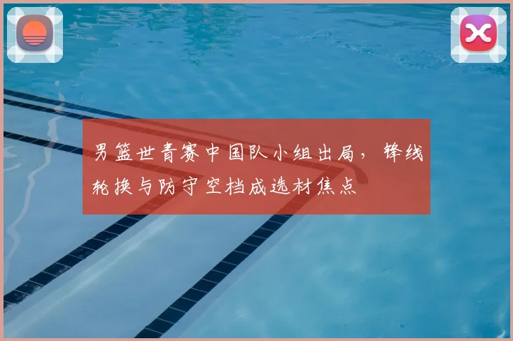 男篮世青赛中国队小组出局，锋线轮换与防守空档成选材焦点