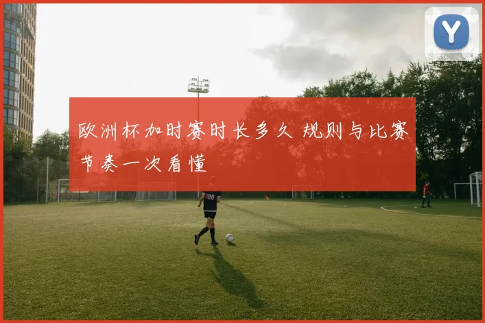 欧洲杯加时赛时长多久 规则与比赛节奏一次看懂