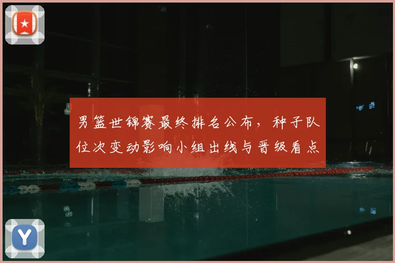 男篮世锦赛最终排名公布，种子队位次变动影响小组出线与晋级看点