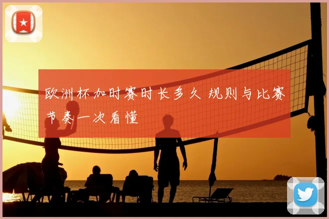 欧洲杯加时赛时长多久 规则与比赛节奏一次看懂