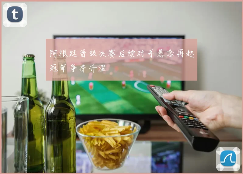 阿根廷晋级决赛后续对手悬念再起冠军争夺升温