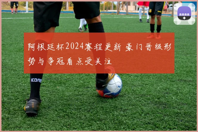 阿根廷杯2024赛程更新 豪门晋级形势与争冠看点受关注