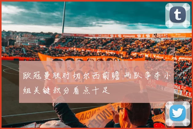 欧冠曼联对切尔西前瞻 两队争夺小组关键积分看点十足