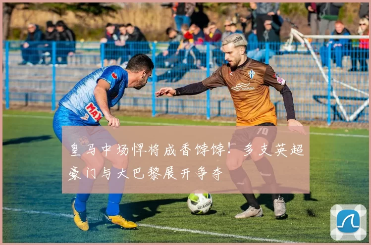 皇马中场悍将成香饽饽！多支英超豪门与大巴黎展开争夺