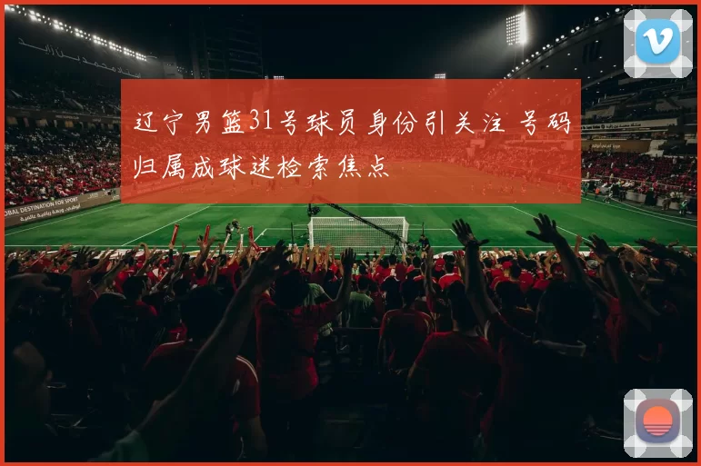 辽宁男篮31号球员身份引关注 号码归属成球迷检索焦点