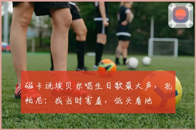 磁卡说埃贝尔唱生日歌最大声，孔帕尼：我当时害羞，低头看地