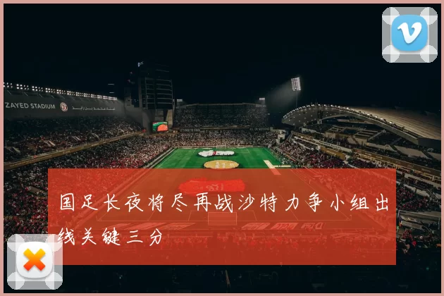 国足长夜将尽再战沙特力争小组出线关键三分