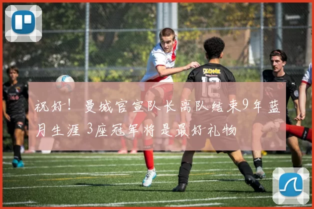 祝好！曼城官宣队长离队结束9年蓝月生涯 3座冠军将是最好礼物