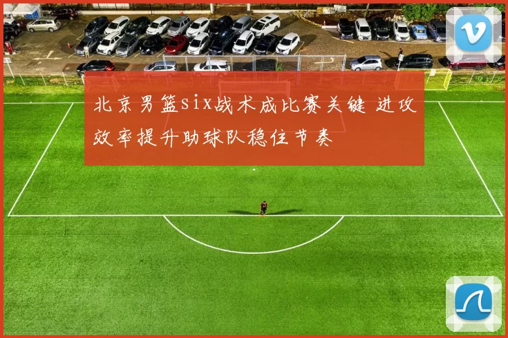 北京男篮six战术成比赛关键 进攻效率提升助球队稳住节奏