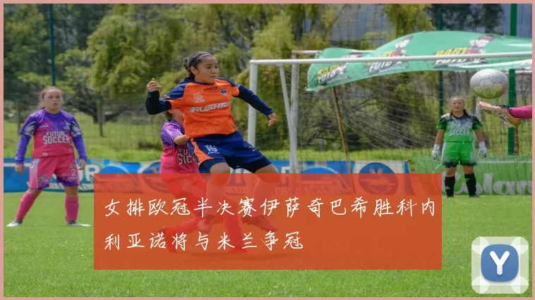 女排欧冠半决赛伊萨奇巴希胜科内利亚诺将与米兰争冠