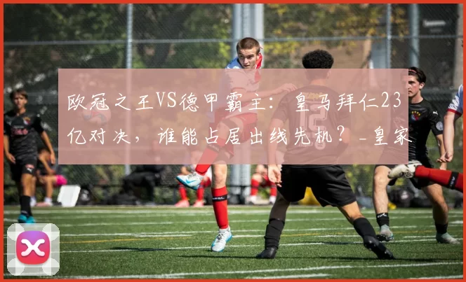 欧冠之王VS德甲霸主：皇马拜仁23亿对决，谁能占居出线先机？_皇家马德里_拜仁慕尼黑_巴塞罗那