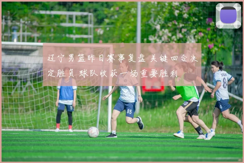 辽宁男篮昨日赛事复盘 关键回合决定胜负 球队收获一场重要胜利