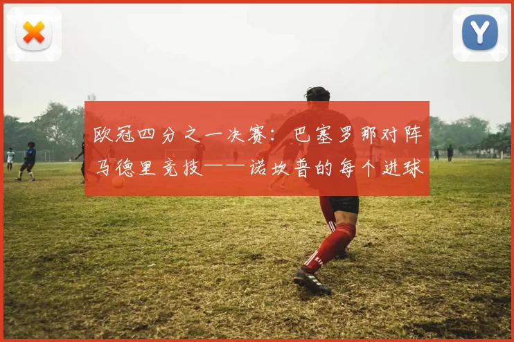 欧冠四分之一决赛：巴塞罗那对阵马德里竞技——诺坎普的每个进球与决胜关键