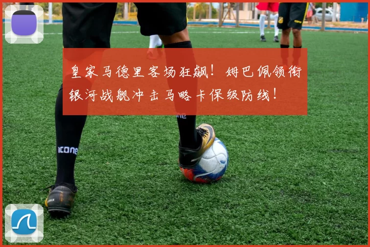 皇家马德里客场狂飙！姆巴佩领衔银河战舰冲击马略卡保级防线！