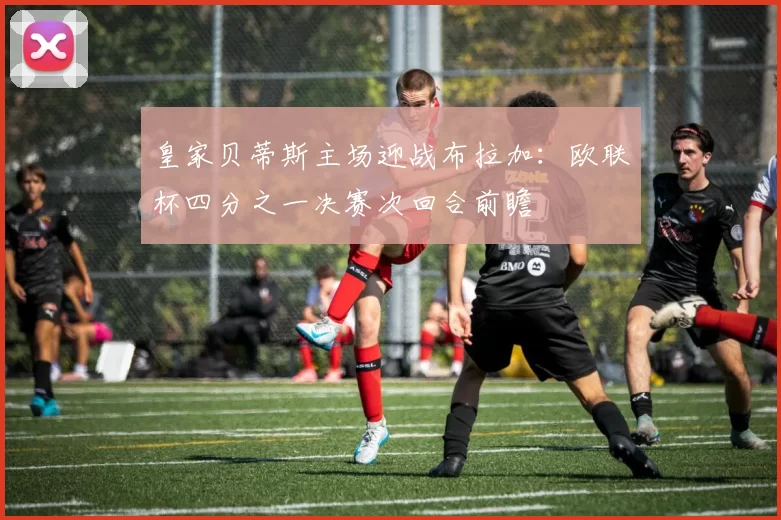 皇家贝蒂斯主场迎战布拉加：欧联杯四分之一决赛次回合前瞻