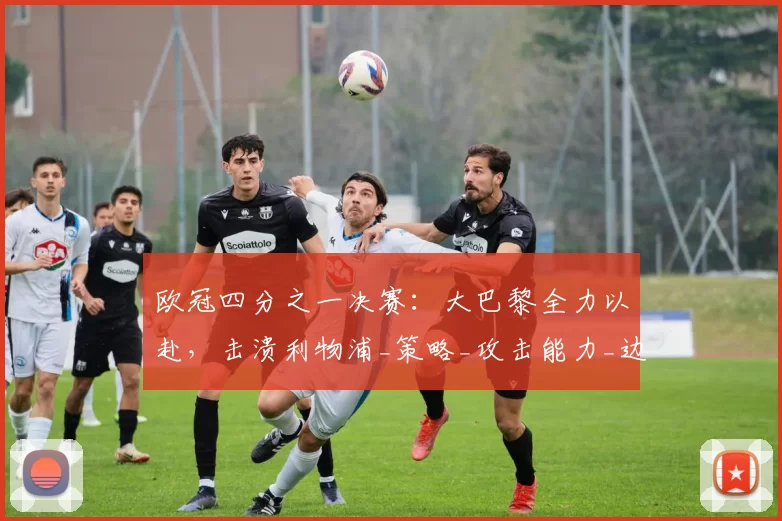 欧冠四分之一决赛：大巴黎全力以赴，击溃利物浦_策略_攻击能力_边路